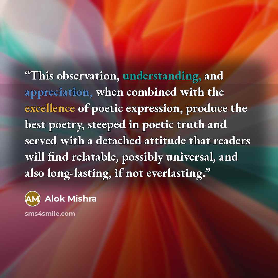 “This observation, understanding, and appreciation, when combined with the excellence of poetic expression, produce the best poetry, steeped in poetic truth and served with a detached attitude that readers will find relatable, possibly universal, and also long-lasting, if not everlasting.” quote by Alok Mishra