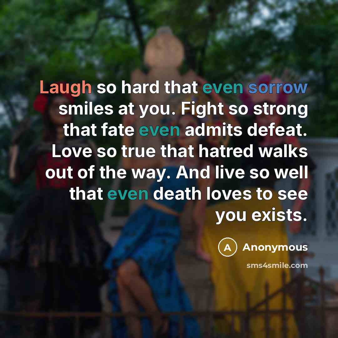 “Laugh so hard that even sorrow smiles at you. Fight so strong that fate even admits defeat. Love so true that hatred walks out of the way. And live so well that even death loves to see you exists.” quote by Anonymous
