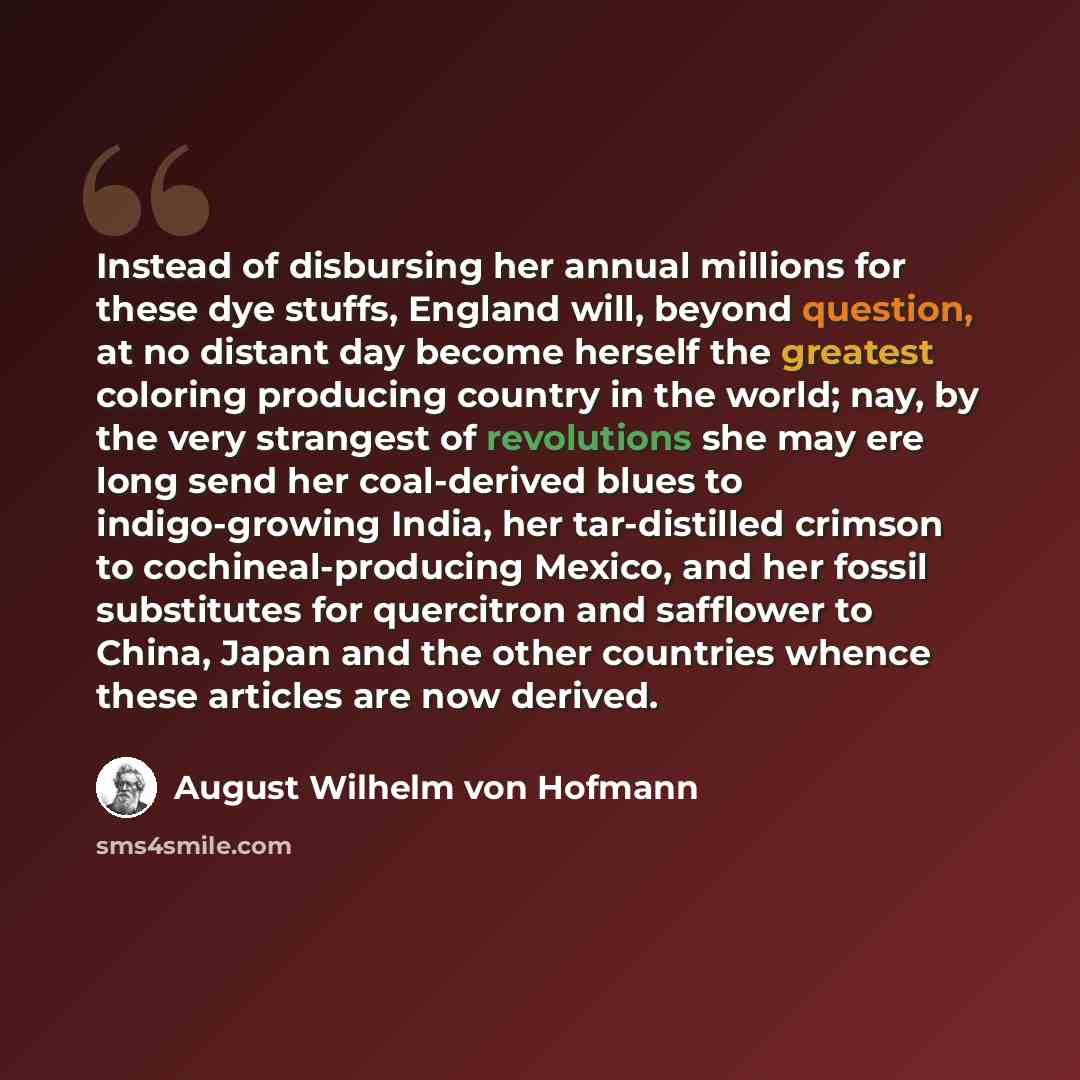 “Instead of disbursing her annual millions for these dye stuffs, England will, beyond question, at no distant day become herself the greatest coloring producing country in the world; nay, by the very strangest of revolutions she may ere long send her coal-derived blues to indigo-growing India, her…” quote by August Wilhelm von Hofmann