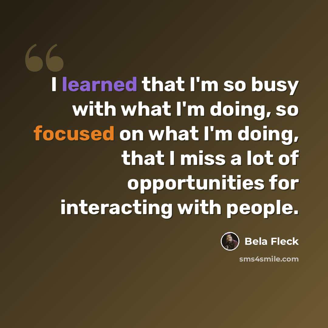 “I learned that I'm so busy with what I'm doing, so focused on what I'm doing, that I miss a lot of opportunities for interacting with people.” quote by Bela Fleck