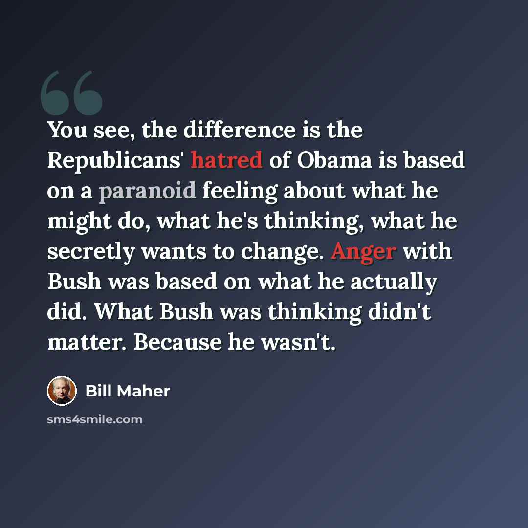 “You see, the difference is the Republicans' hatred of Obama is based on a paranoid feeling about what he might do, what he's thinking, what he secretly wants to change. Anger with Bush was based on what he actually did. What Bush was thinking didn't matter. Because he wasn't.” quote by Bill Maher