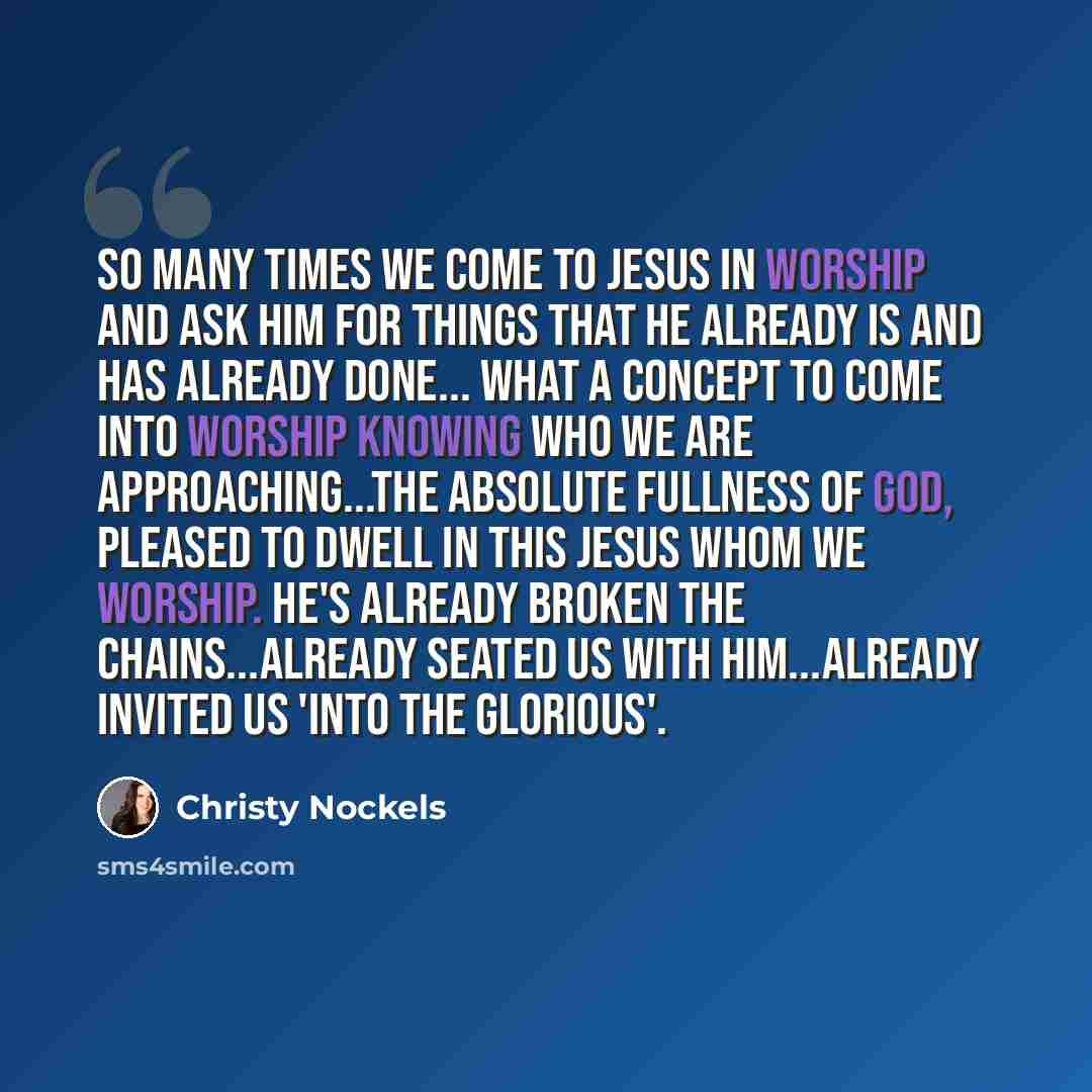 “So many times we come to Jesus in worship and ask Him for things that He already IS and has already done... What a concept to come into worship knowing who we are approaching...the absolute fullness of God, pleased to dwell in this Jesus whom we worship. He's already broken the chains...already…” quote by Christy Nockels