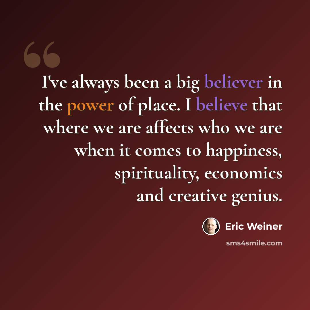 “I've always been a big believer in the power of place. I believe that where we are affects who we are when it comes to happiness, spirituality, economics and creative genius.” quote by Eric Weiner