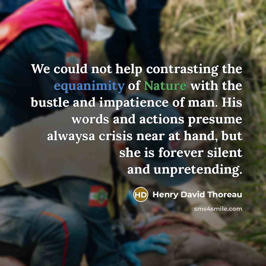“We could not help contrasting the equanimity of Nature with the bustle and impatience of man. His words and actions presume alwaysa crisis near at hand, but she is forever silent and unpretending.” quote by Henry David Thoreau