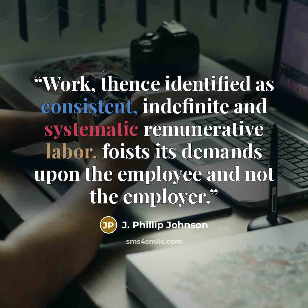 “Work, thence identified as consistent, indefinite and systematic remunerative labor, foists its demands upon the employee and not the employer.” quote by J. Phillip Johnson