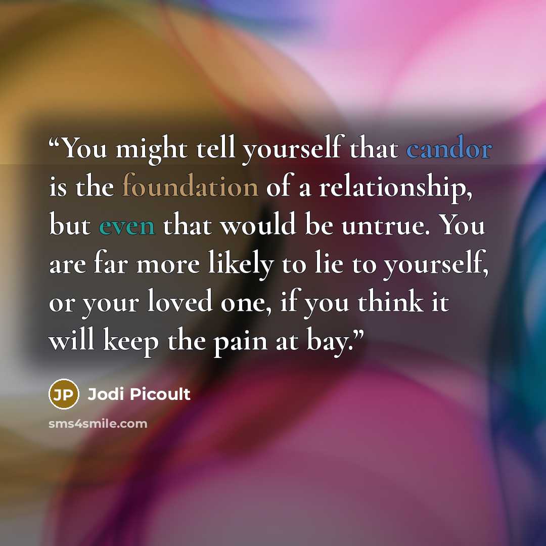 “You might tell yourself that candor is the foundation of a relationship, but even that would be untrue. You are far more likely to lie to yourself, or your loved one, if you think it will keep the pain at bay.” quote by Jodi Picoult