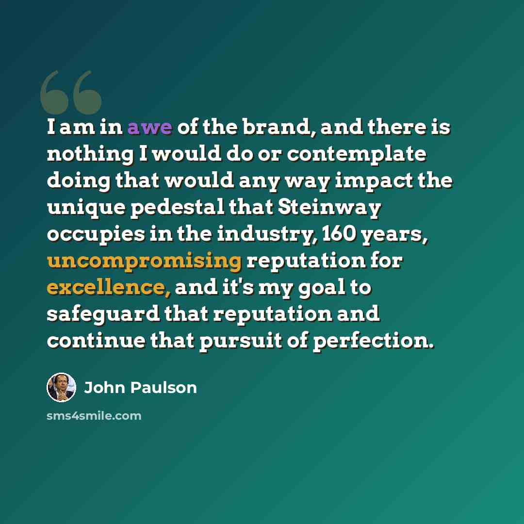 “I am in awe of the brand, and there is nothing I would do or contemplate doing that would any way impact the unique pedestal that Steinway occupies in the industry, 160 years, uncompromising reputation for excellence, and it's my goal to safeguard that reputation and continue that pursuit of…” quote by John Paulson
