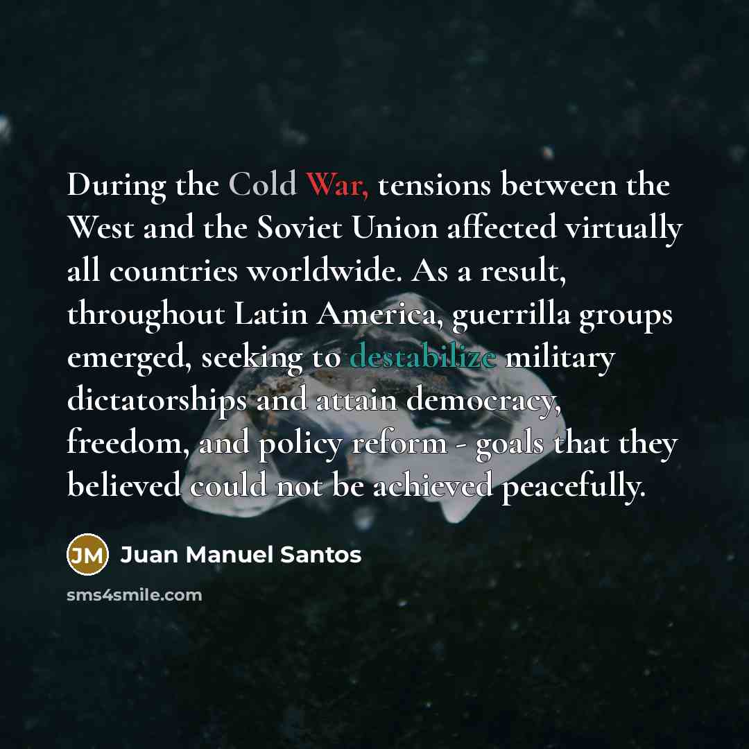 “During the Cold War, tensions between the West and the Soviet Union affected virtually all countries worldwide. As a result, throughout Latin America, guerrilla groups emerged, seeking to destabilize military dictatorships and attain democracy, freedom, and policy reform - goals that they believed…” quote by Juan Manuel Santos