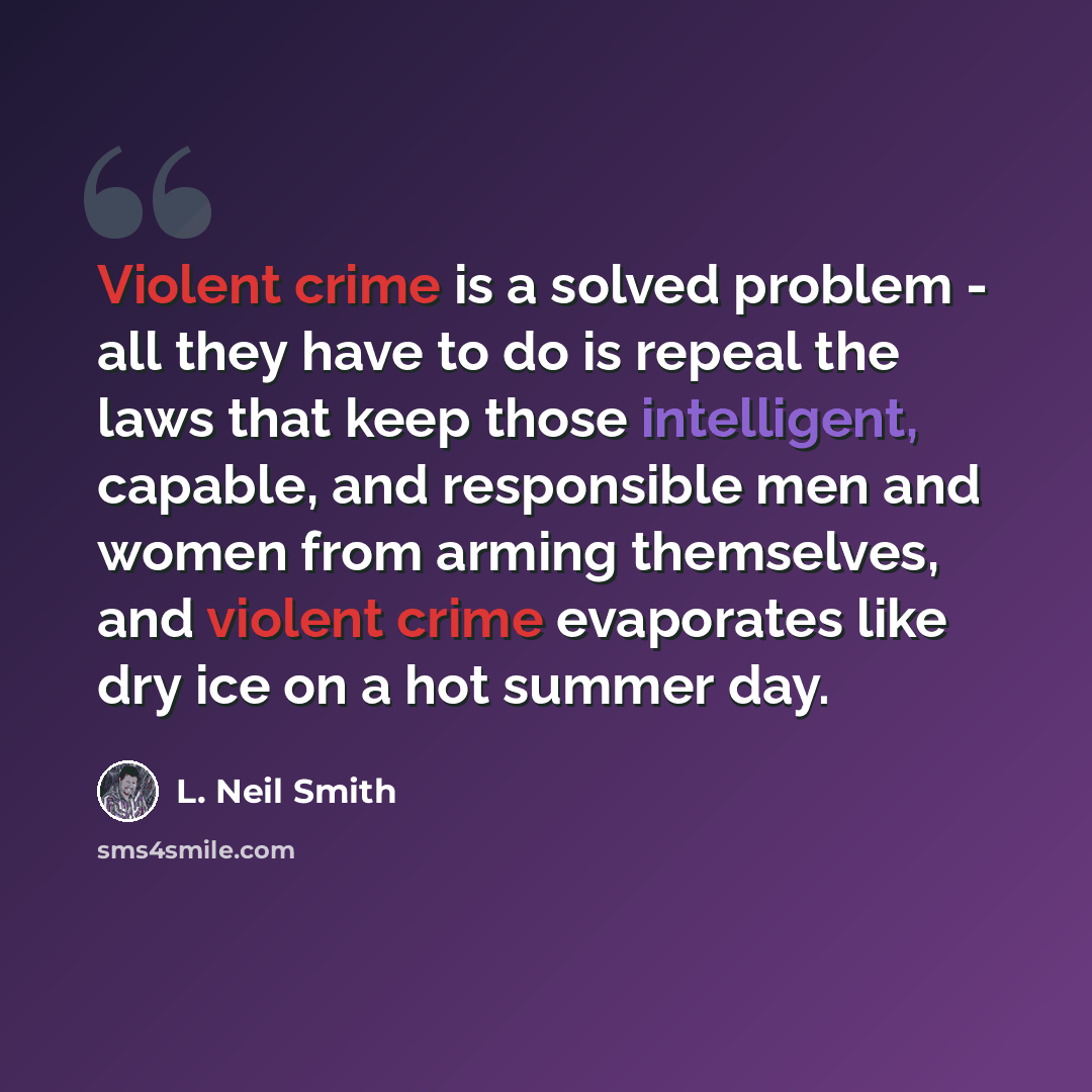 “Violent crime is a solved problem - all they have to do is repeal the laws that keep those intelligent, capable, and responsible men and women from arming themselves, and violent crime evaporates like dry ice on a hot summer day.” quote by L. Neil Smith