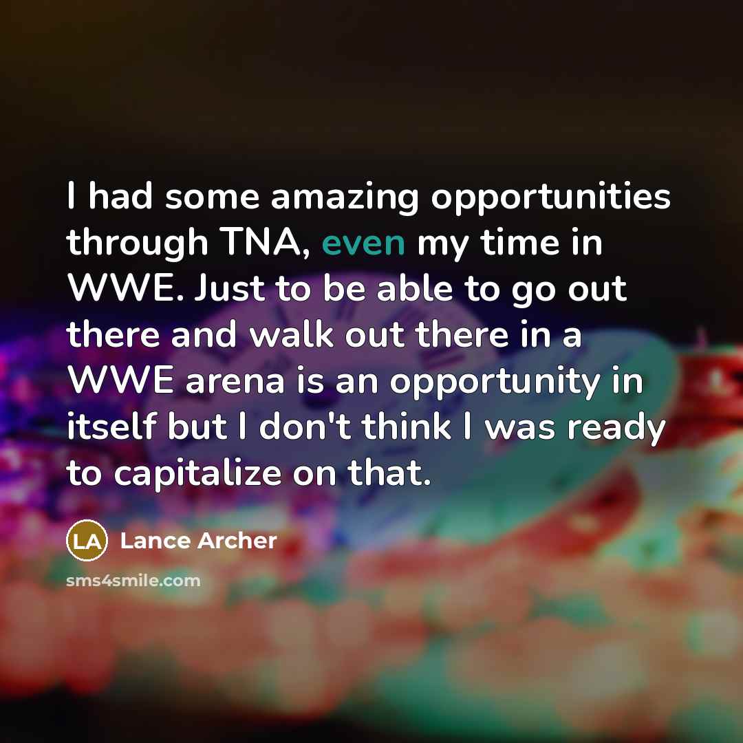 “I had some amazing opportunities through TNA, even my time in WWE. Just to be able to go out there and walk out there in a WWE arena is an opportunity in itself but I don't think I was ready to capitalize on that.” quote by Lance Archer