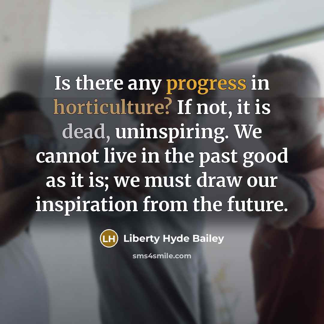 “Is there any progress in horticulture? If not, it is dead, uninspiring. We cannot live in the past good as it is; we must draw our inspiration from the future.” quote by Liberty Hyde Bailey