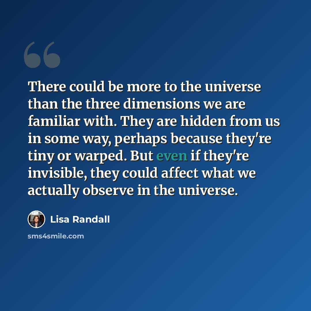 “There could be more to the universe than the three dimensions we are familiar with. They are hidden from us in some way, perhaps because they're tiny or warped. But even if they're invisible, they could affect what we actually observe in the universe.” quote by Lisa Randall