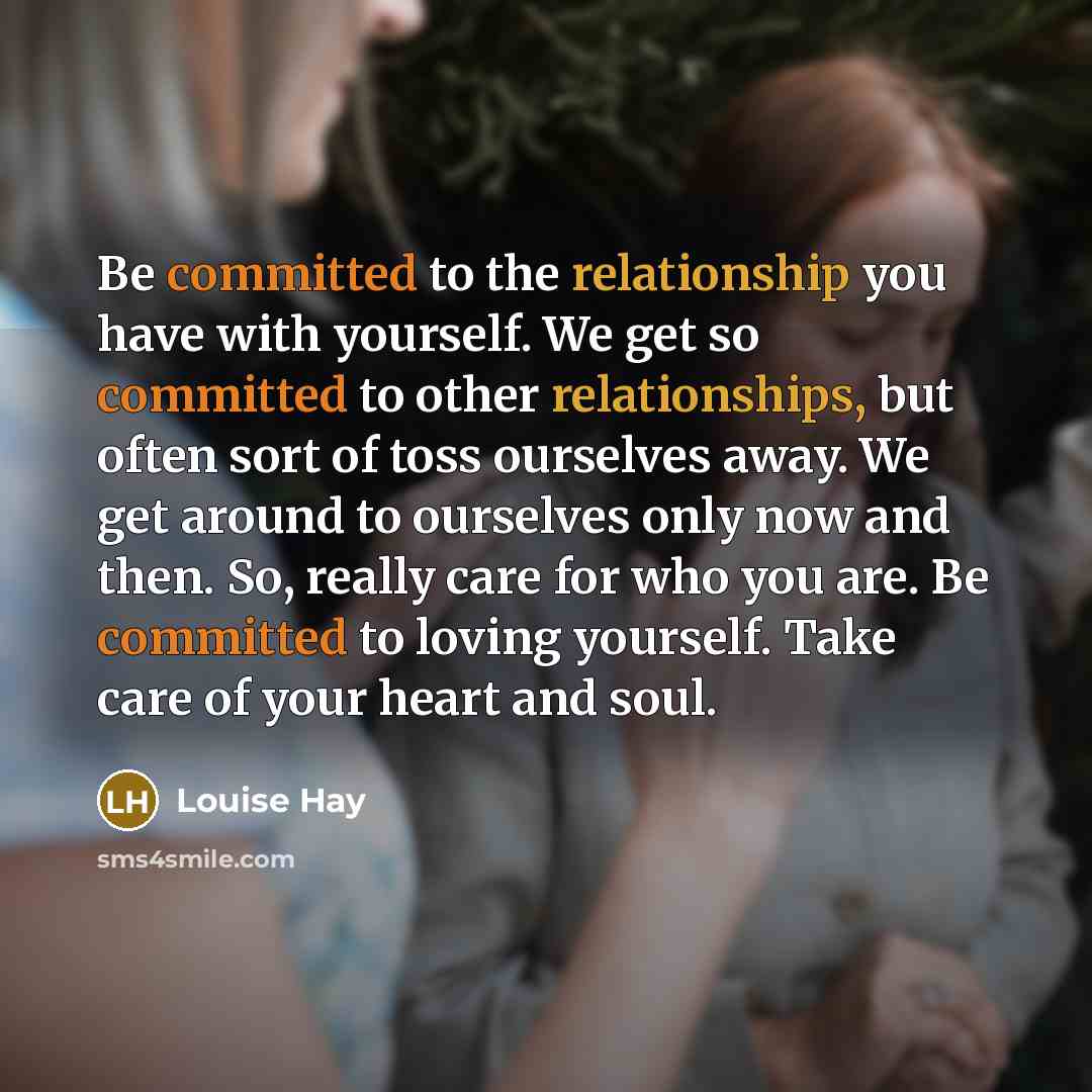 “Be committed to the relationship you have with yourself. We get so committed to other relationships, but often sort of toss ourselves away. We get around to ourselves only now and then. So, really care for who you are. Be committed to loving yourself. Take care of your heart and soul.” quote by Louise Hay