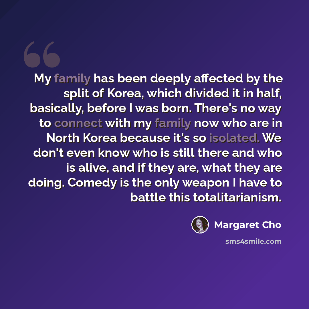 “My family has been deeply affected by the split of Korea, which divided it in half, basically, before I was born. There's no way to connect with my family now who are in North Korea because it's so isolated. We don't even know who is still there and who is alive, and if they are, what they are…” quote by Margaret Cho