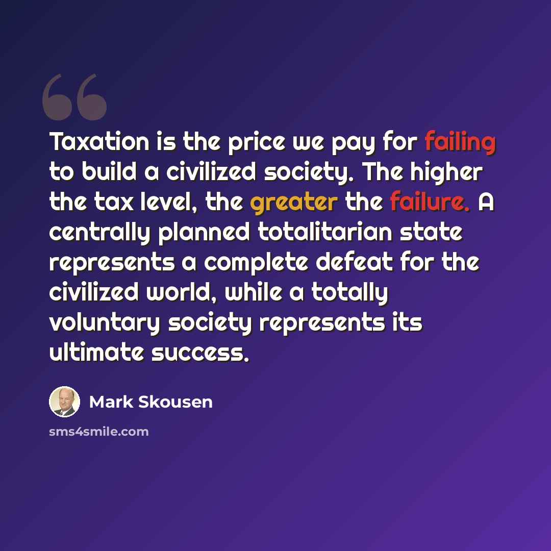 “Taxation is the price we pay for failing to build a civilized society. The higher the tax level, the greater the failure. A centrally planned totalitarian state represents a complete defeat for the civilized world, while a totally voluntary society represents its ultimate success.” quote by Mark Skousen