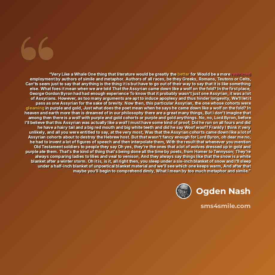 “Very Like a Whale One thing that literature would be greatly the better for Would be a more restricted employment by authors of simile and metaphor. Authors of all races, be they Greeks, Romans, Teutons or Celts, Can'ts seem just to say that anything is the thing it is but have to go out of their…” quote by Ogden Nash