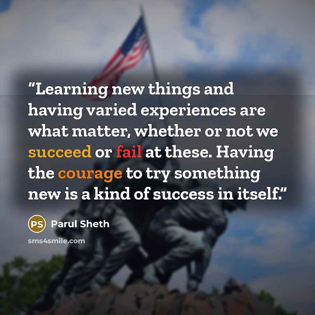 “Learning new things and having varied experiences are what matter, whether or not we succeed or fail at these. Having the courage to try something new is a kind of success in itself.” quote by Parul Sheth