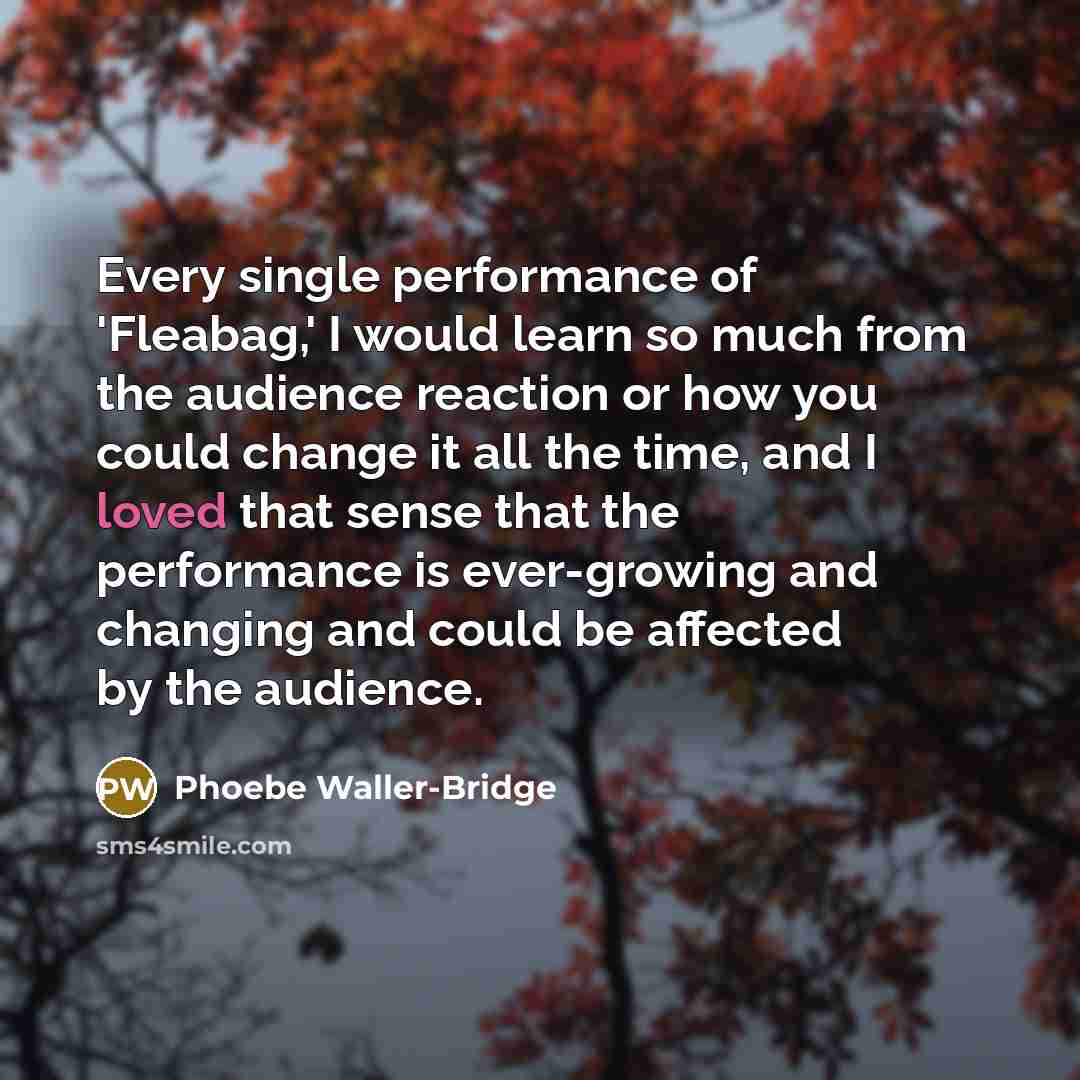 “Every single performance of 'Fleabag,' I would learn so much from the audience reaction or how you could change it all the time, and I loved that sense that the performance is ever-growing and changing and could be affected by the audience.” quote by Phoebe Waller-Bridge