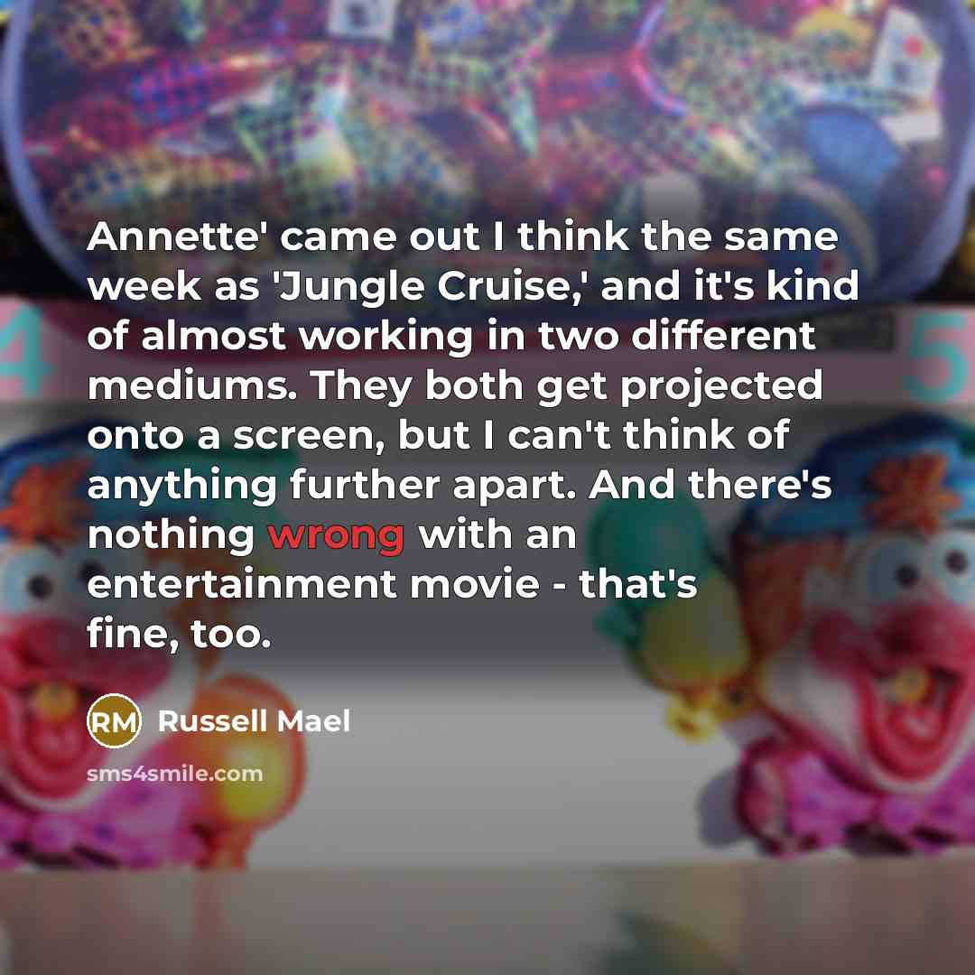“Annette' came out I think the same week as 'Jungle Cruise,' and it's kind of almost working in two different mediums. They both get projected onto a screen, but I can't think of anything further apart. And there's nothing wrong with an entertainment movie - that's fine, too.” quote by Russell Mael