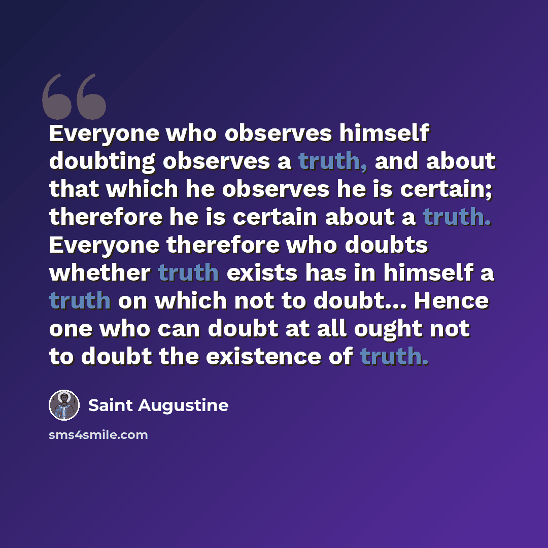 “Everyone who observes himself doubting observes a truth, and about that which he observes he is certain; therefore he is certain about a truth. Everyone therefore who doubts whether truth exists has in himself a truth on which not to doubt… Hence one who can doubt at all ought not to doubt the…” quote by Saint Augustine