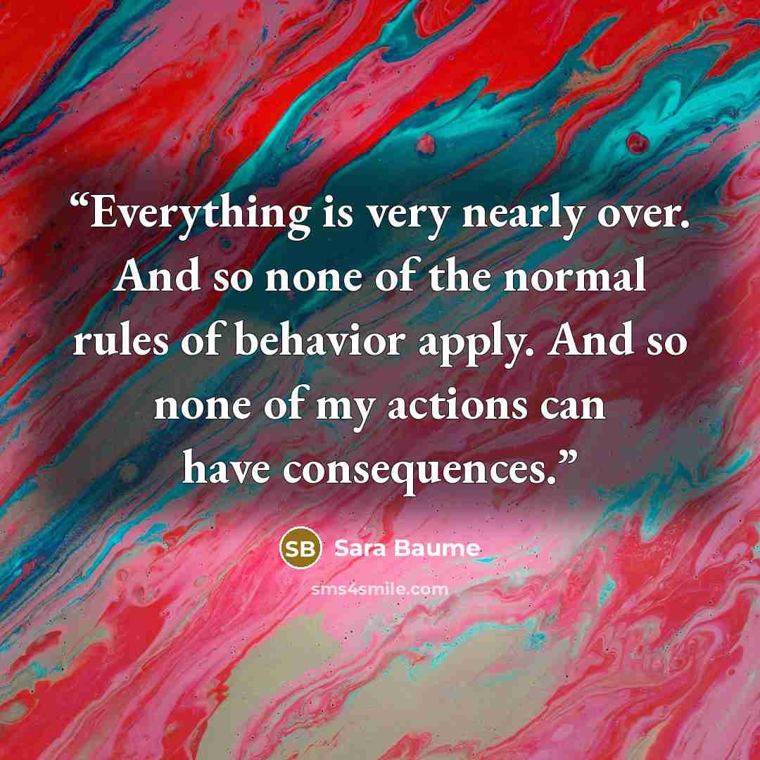 “Everything is very nearly over. And so none of the normal rules of behavior apply. And so none of my actions can have consequences.” quote by Sara Baume