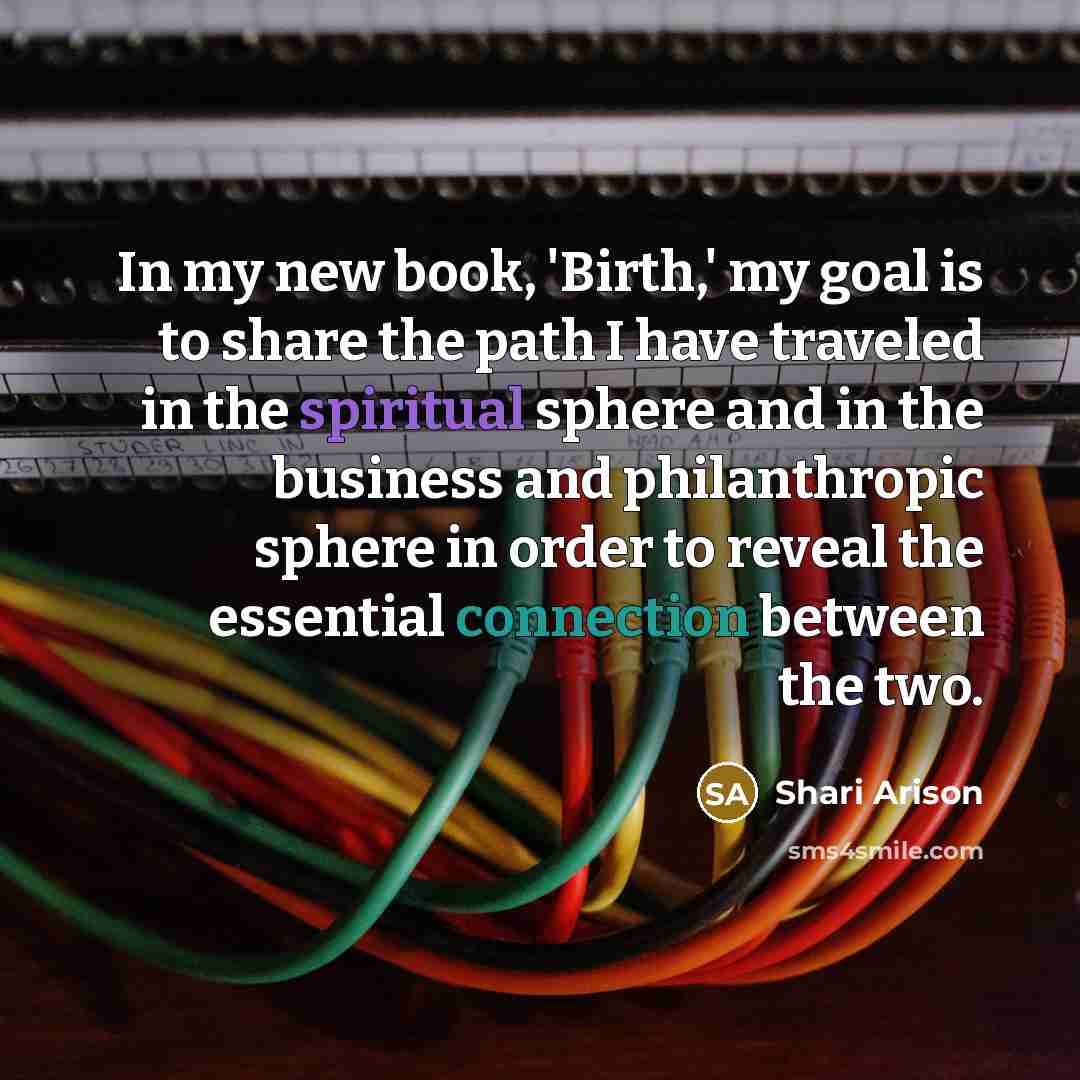 “In my new book, 'Birth,' my goal is to share the path I have traveled in the spiritual sphere and in the business and philanthropic sphere in order to reveal the essential connection between the two.” quote by Shari Arison