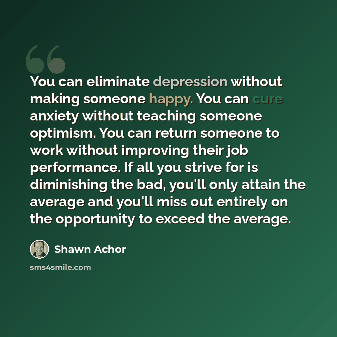 “You can eliminate depression without making someone happy. You can cure anxiety without teaching someone optimism. You can return someone to work without improving their job performance. If all you strive for is diminishing the bad, you'll only attain the average and you'll miss out entirely on…” quote by Shawn Achor