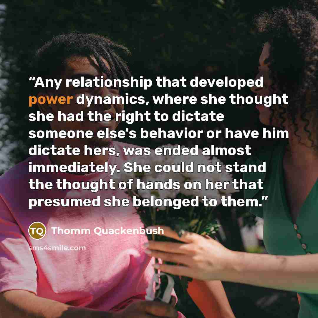 “Any relationship that developed power dynamics, where she thought she had the right to dictate someone else's behavior or have him dictate hers, was ended almost immediately. She could not stand the thought of hands on her that presumed she belonged to them.” quote by Thomm Quackenbush