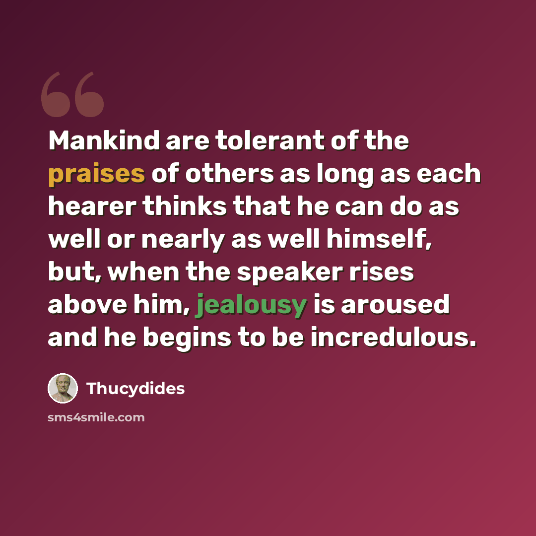 “Mankind are tolerant of the praises of others as long as each hearer thinks that he can do as well or nearly as well himself, but, when the speaker rises above him, jealousy is aroused and he begins to be incredulous.” quote by Thucydides