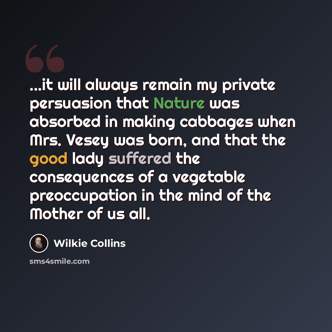 “...it will always remain my private persuasion that Nature was absorbed in making cabbages when Mrs. Vesey was born, and that the good lady suffered the consequences of a vegetable preoccupation in the mind of the Mother of us all.” quote by Wilkie Collins