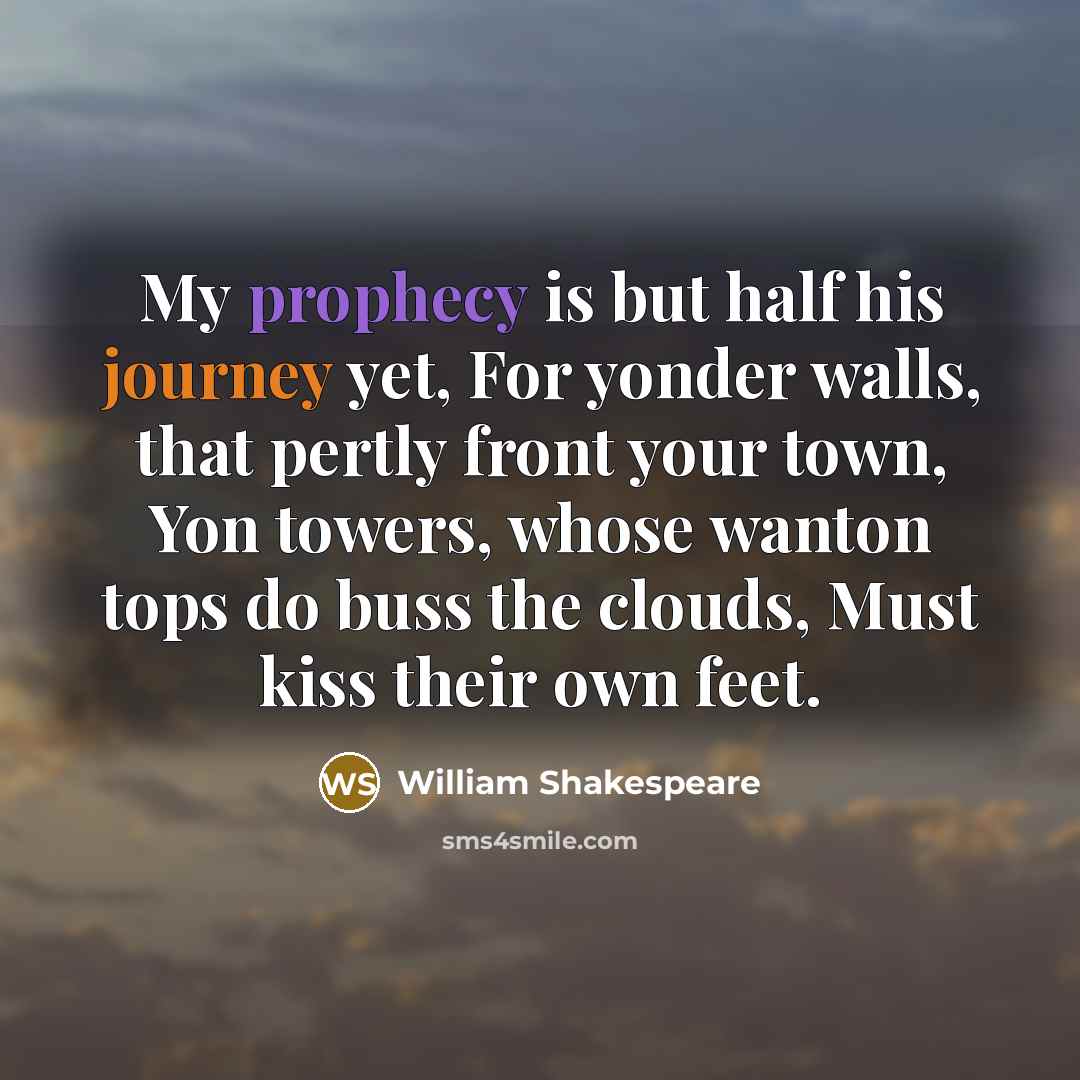 “My prophecy is but half his journey yet, For yonder walls, that pertly front your town, Yon towers, whose wanton tops do buss the clouds, Must kiss their own feet.” quote by William Shakespeare