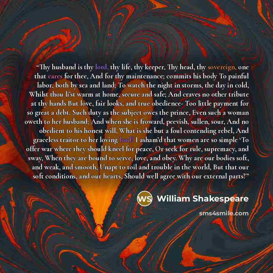 “Thy husband is thy lord, thy life, thy keeper, Thy head, thy sovereign, one that cares for thee, And for thy maintenance; commits his body To painful labor, both by sea and land; To watch the night in storms, the day in cold, Whilst thou li’st warm at home, secure and safe; And craves no other…” quote by William Shakespeare