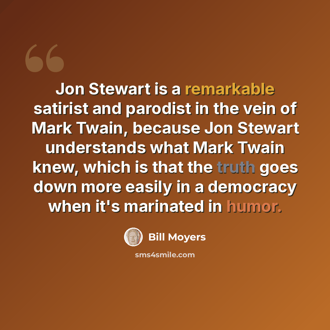 “Jon Stewart is a remarkable satirist and parodist in the vein of Mark Twain, because Jon Stewart understands what Mark Twain knew, which is that the truth goes down more easily in a democracy when it's marinated in humor.” quote by Bill Moyers