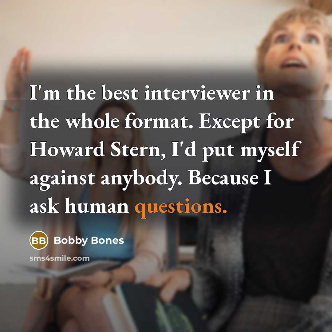 “I'm the best interviewer in the whole format. Except for Howard Stern, I'd put myself against anybody. Because I ask human questions.” quote by Bobby Bones