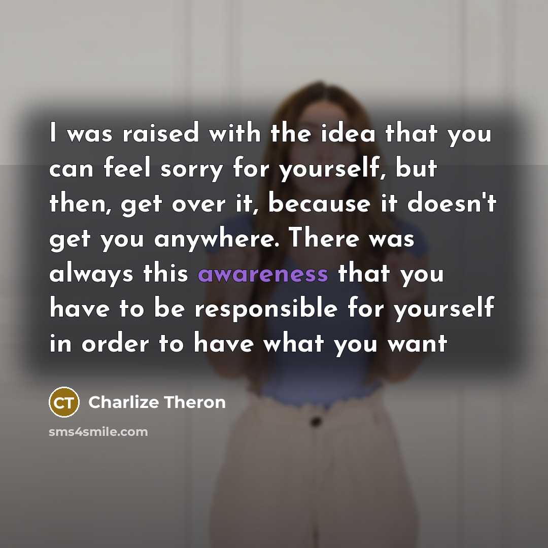 “I was raised with the idea that you can feel sorry for yourself, but then, get over it, because it doesn't get you anywhere. There was always this awareness that you have to be responsible for yourself in order to have what you want” quote by Charlize Theron