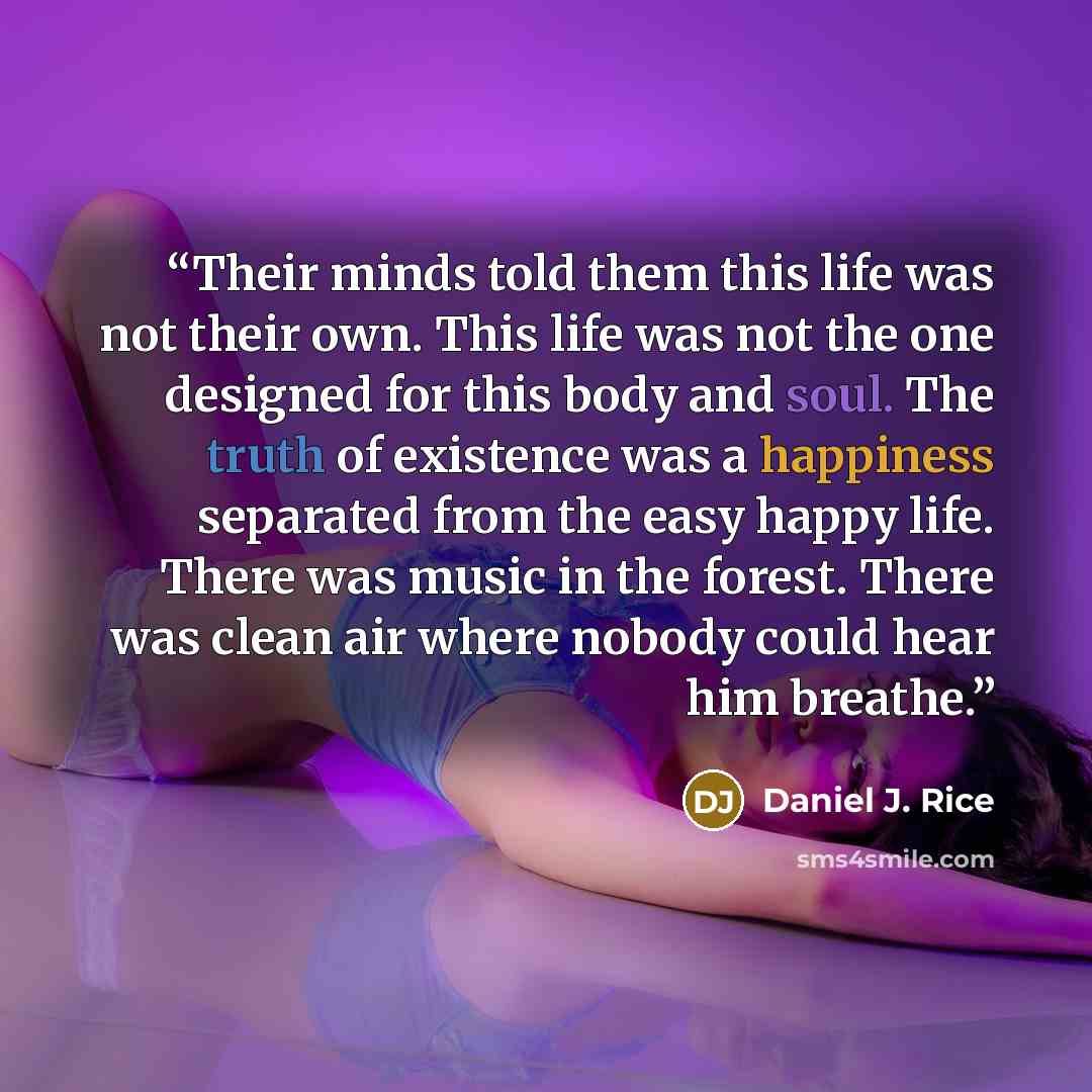 “Their minds told them this life was not their own. This life was not the one designed for this body and soul. The truth of existence was a happiness separated from the easy happy life. There was music in the forest. There was clean air where nobody could hear him breathe.” quote by Daniel J. Rice