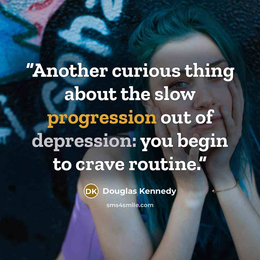 “Another curious thing about the slow progression out of depression: you begin to crave routine.” quote by Douglas Kennedy