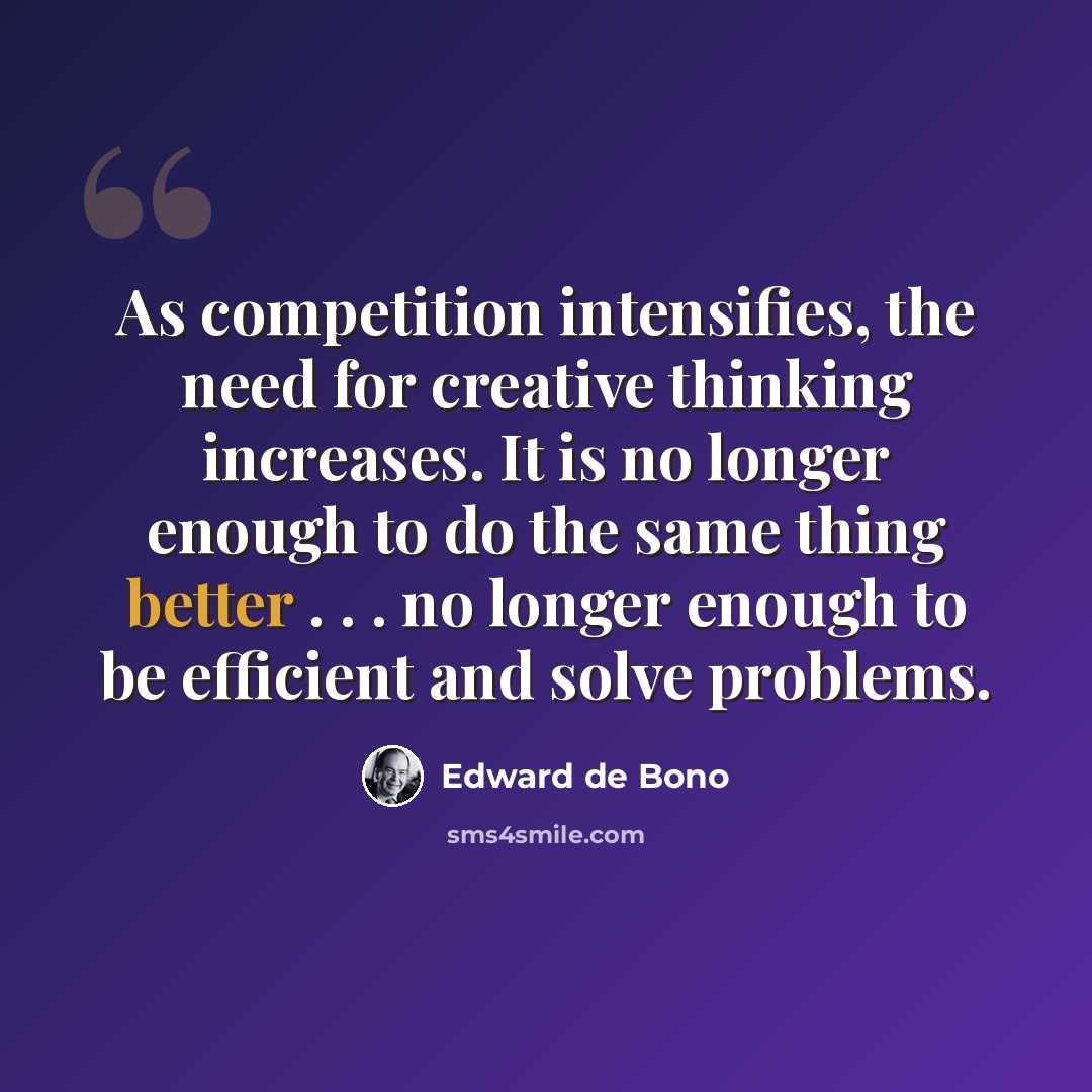 “As competition intensifies, the need for creative thinking increases. It is no longer enough to do the same thing better . . . no longer enough to be efficient and solve problems.” quote by Edward de Bono