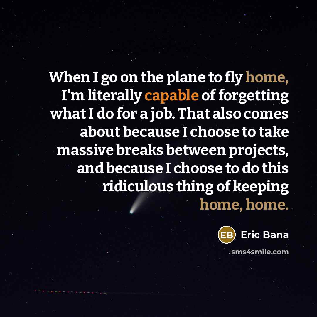 “When I go on the plane to fly home, I'm literally capable of forgetting what I do for a job. That also comes about because I choose to take massive breaks between projects, and because I choose to do this ridiculous thing of keeping home, home.” quote by Eric Bana