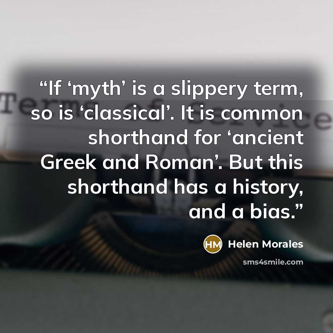 “If ‘myth’ is a slippery term, so is ‘classical’. It is common shorthand for ‘ancient Greek and Roman’. But this shorthand has a history, and a bias.” quote by Helen Morales