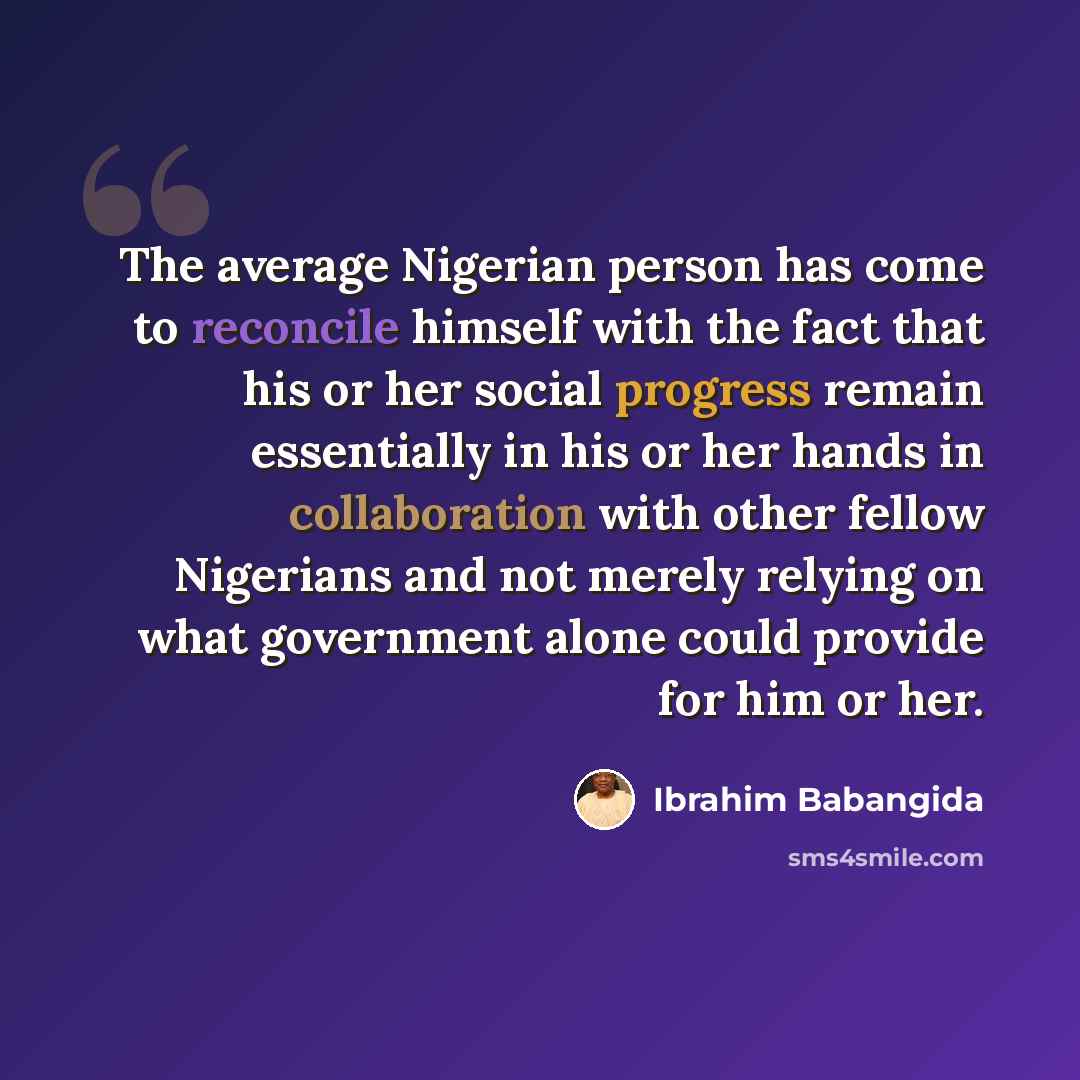 “The average Nigerian person has come to reconcile himself with the fact that his or her social progress remain essentially in his or her hands in collaboration with other fellow Nigerians and not merely relying on what government alone could provide for him or her.” quote by Ibrahim Babangida