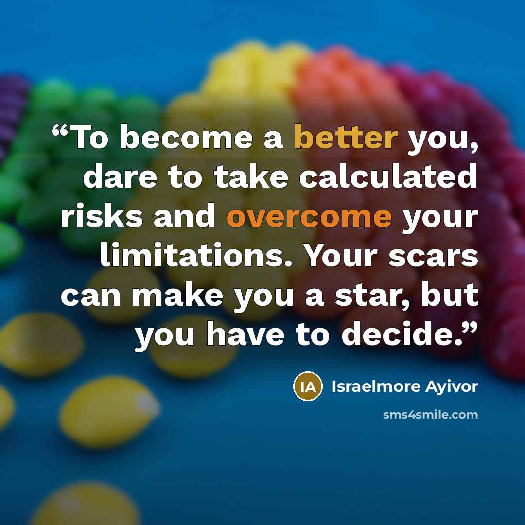 “To become a better you, dare to take calculated risks and overcome your limitations. Your scars can make you a star, but you have to decide.” quote by Israelmore Ayivor