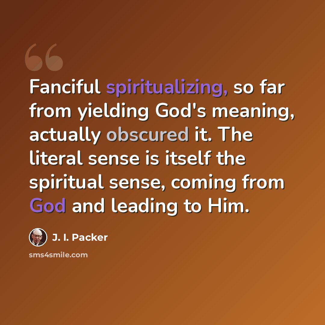 “Fanciful spiritualizing, so far from yielding God's meaning, actually obscured it. The literal sense is itself the spiritual sense, coming from God and leading to Him.” quote by J. I. Packer
