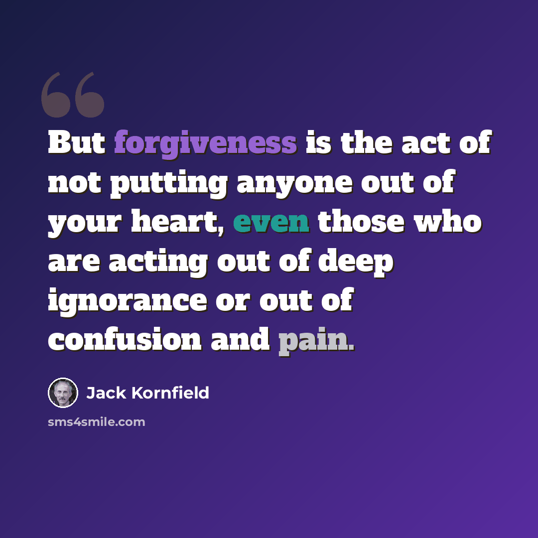 “But forgiveness is the act of not putting anyone out of your heart, even those who are acting out of deep ignorance or out of confusion and pain.” quote by Jack Kornfield