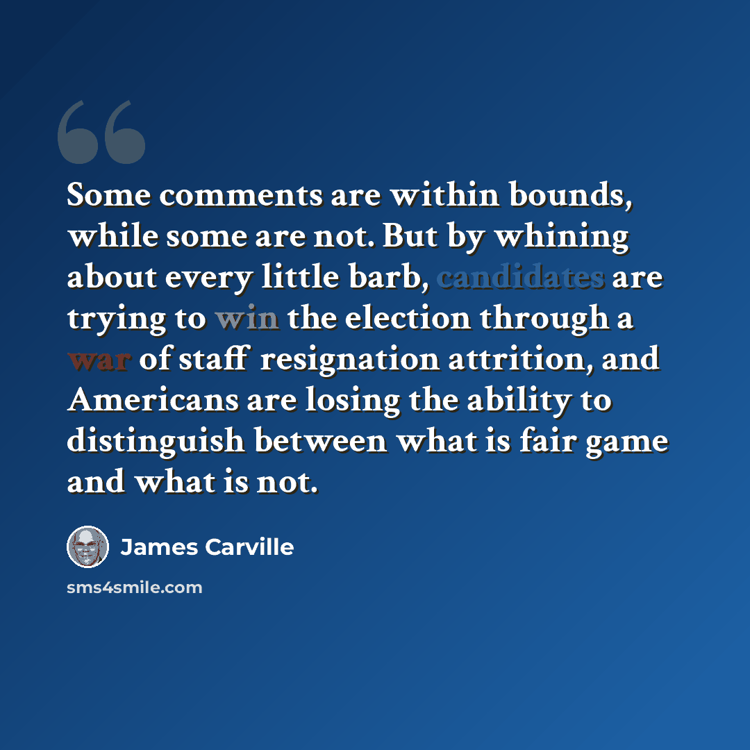 “Some comments are within bounds, while some are not. But by whining about every little barb, candidates are trying to win the election through a war of staff resignation attrition, and Americans are losing the ability to distinguish between what is fair game and what is not.” quote by James Carville