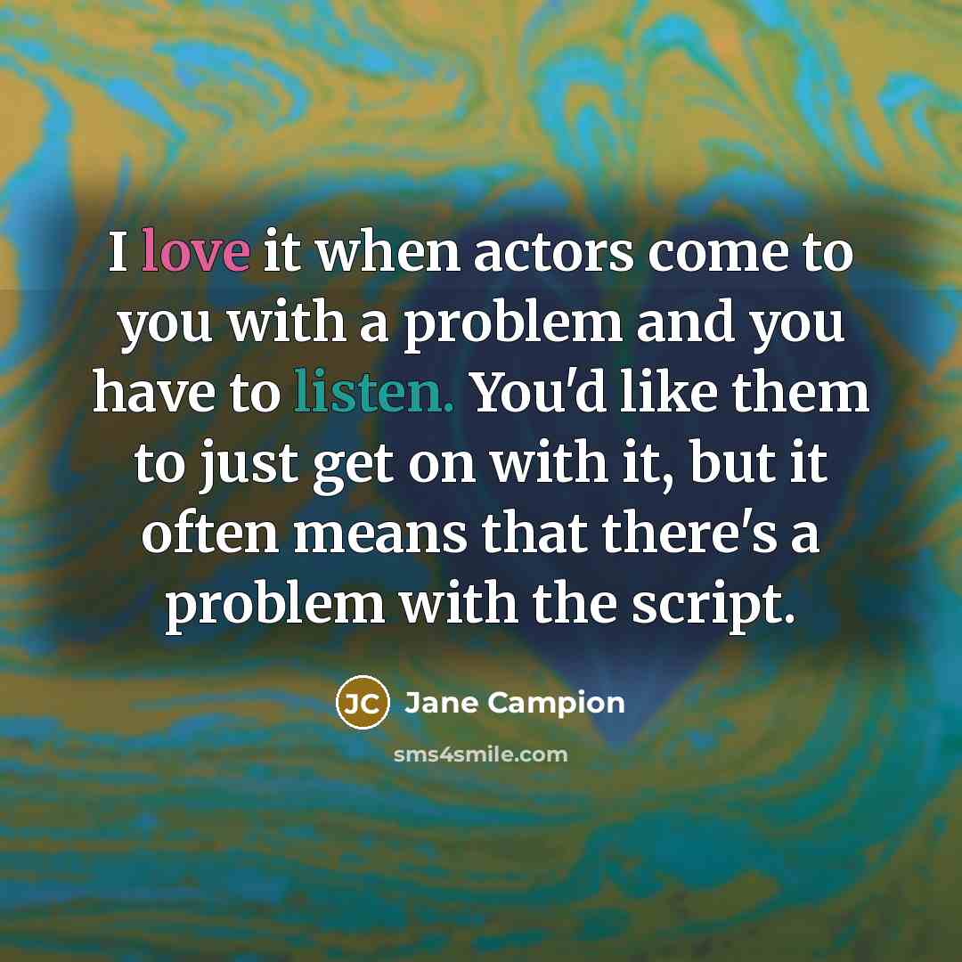 “I love it when actors come to you with a problem and you have to listen. You'd like them to just get on with it, but it often means that there's a problem with the script.” quote by Jane Campion