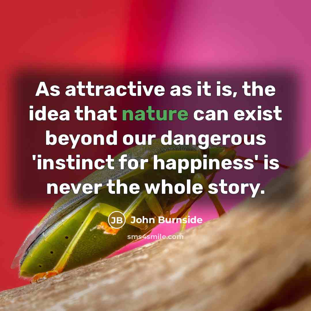 “As attractive as it is, the idea that nature can exist beyond our dangerous 'instinct for happiness' is never the whole story.” quote by John Burnside