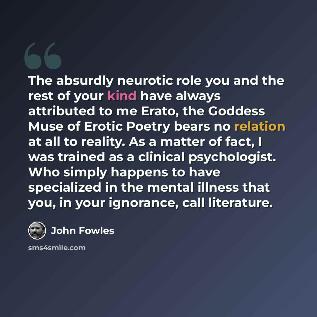 “The absurdly neurotic role you and the rest of your kind have always attributed to me Erato, the Goddess Muse of Erotic Poetry bears no relation at all to reality. As a matter of fact, I was trained as a clinical psychologist. Who simply happens to have specialized in the mental illness that you…” quote by John Fowles