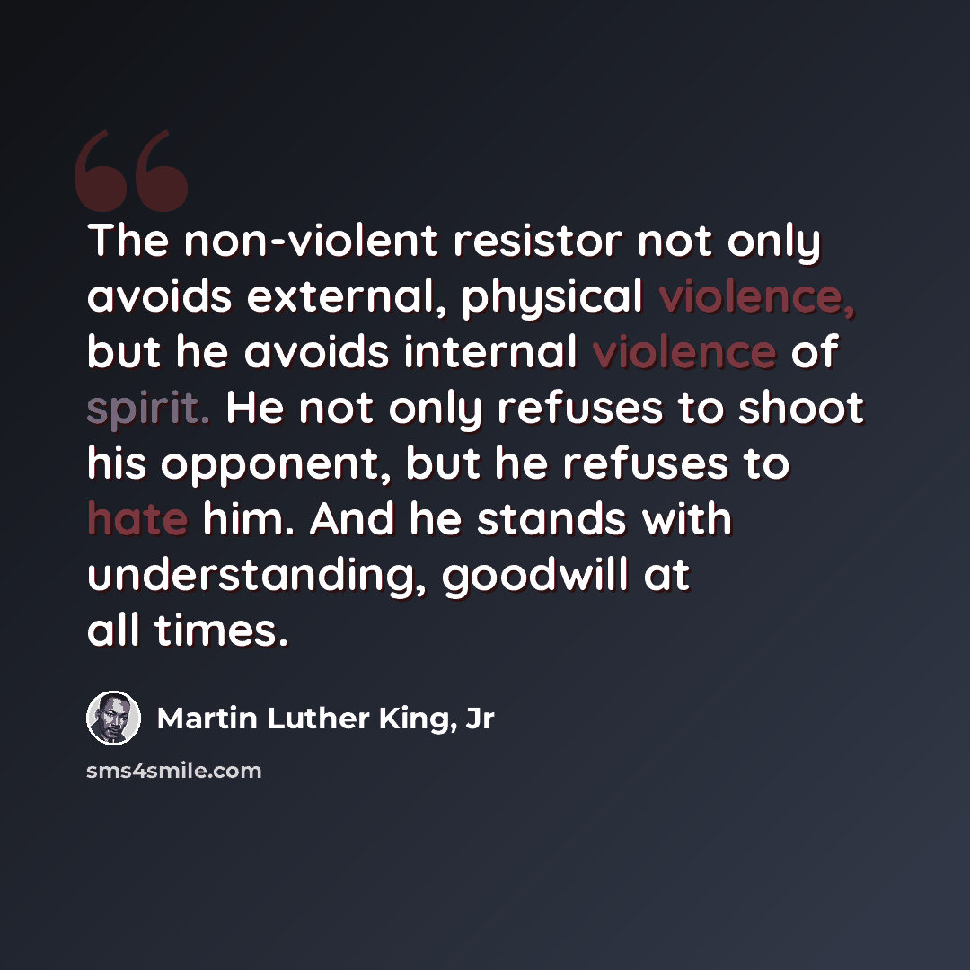 “The non-violent resistor not only avoids external, physical violence, but he avoids internal violence of spirit. He not only refuses to shoot his opponent, but he refuses to hate him. And he stands with understanding, goodwill at all times.” quote by Martin Luther King, Jr