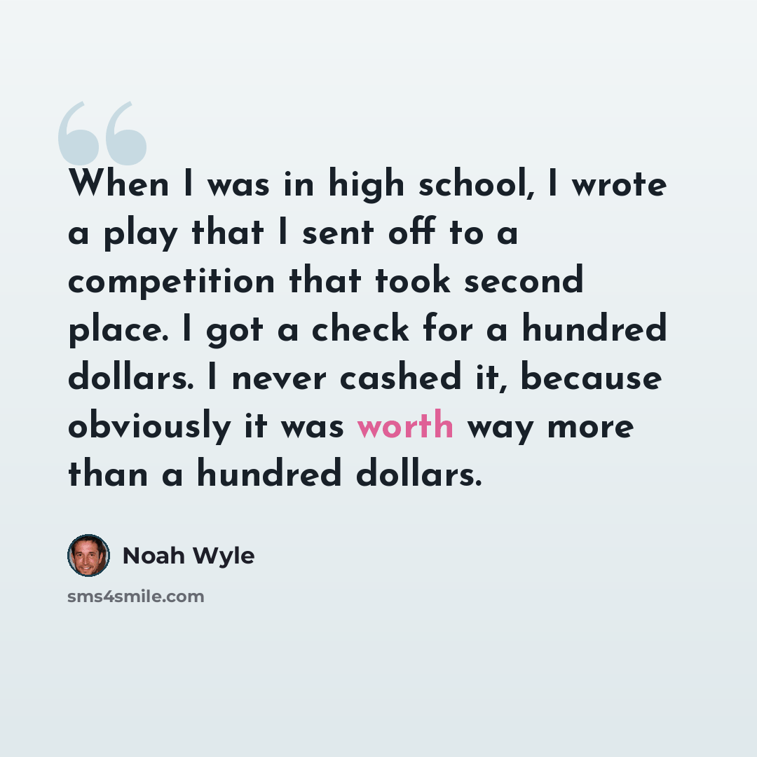 “When I was in high school, I wrote a play that I sent off to a competition that took second place. I got a check for a hundred dollars. I never cashed it, because obviously it was worth way more than a hundred dollars.” quote by Noah Wyle